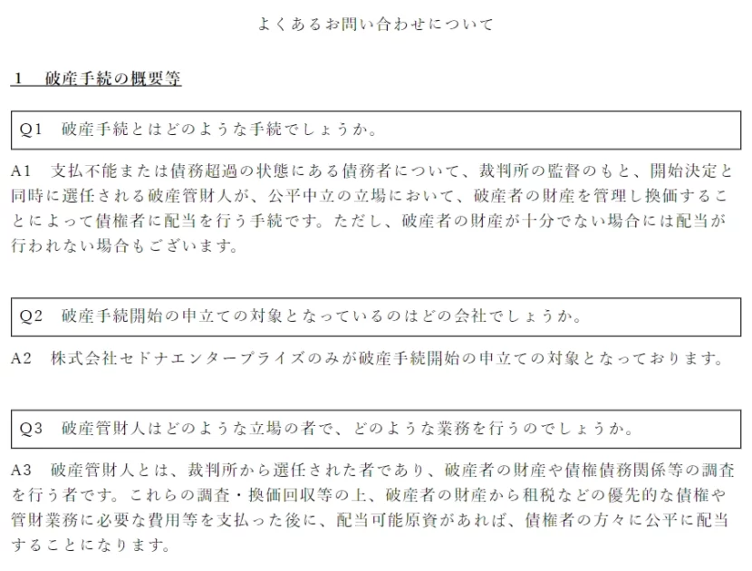 2022年8月26日    お客様各位 関係者各位    株式会社セドナエンタープライズ 代表取締役　　小杉　裕之    破産手続開始に関するお知らせ 株式会社セドナエンタープライズ（以下、「当社」といいます。）は、本日付で東京地方裁判所に対して破産手続開始の申立てを行い、同日付で破産手続開始の決定を受けました。 当社は、2010年6月に創業し、脱毛サロン「脱毛ラボ」を運営の柱として、20代から40代のお客様を中心に、幅広いお客様から強く支持していただいて参りました。 しかし、2020年4月からコロナ感染拡大が本格化し、サロン事業においては、2020年4月に全店休業を実施したことを始めとし、コロナの感染拡大状況に応じて、休業や時短営業などを繰り返さざるを得ない状況が断続的に発生しました。この状況は2022年8月に至るまで改善することなく、サロン事業の運営に大きな悪影響を及ぼしました。特に、蔓延防止等重点措置や緊急事態宣言が発せられるたびに、多くのお客様より解約の申込みをいただき、より一層資金繰りが困難になりました。 当社としましては、このような難局を乗り越えるためにあらゆる方策を模索しましたが、今般、今後の事業の見通しが立たない状況となり、やむを得ず破産手続開始の申立てを行うに至りました。 誠に恐れ入りますが、お客様からの新規のカウンセリング・施術の予約受付は全て停止させていただくとともに、現時点で既に予約いただいているカウンセリング・施術の予約受付につきましてもキャンセルの取り扱いとさせていただきます。 また、当社のECサイトや他社様のECサイトを通じてお客様よりいただいているご注文についても全てキャンセルの取扱いとさせていただきます。 今後につきましては、破産手続開始の決定と同時に裁判所によって選任された破産管財人の下で手続が進められることになります。 お客様をはじめ、これまで永きにわたり当社にご支援とご協力をいただきました関係者の皆様に、破産手続開始によって多大なるご迷惑をお掛けする事態となりましたことを深くお詫び申し上げます。    以上  よくあるお問い合わせについて １　破産手続の概要等 Q1　破産手続とはどのような手続でしょうか。 A1　支払不能または債務超過の状態にある債務者について、裁判所の監督のもと、開始決定と同時に選任される破産管財人が、公平中立の立場において、破産者の財産を管理し換価することによって債権者に配当を行う手続です。ただし、破産者の財産が十分でない場合には配当が行われない場合もございます。 Q2　破産手続開始の申立ての対象となっているのはどの会社でしょうか。 A2　株式会社セドナエンタープライズのみが破産手続開始の申立ての対象となっております。 Q3　破産管財人はどのような立場の者で、どのような業務を行うのでしょうか。 A3　破産管財人とは、裁判所から選任された者であり、破産者の財産や債権債務関係等の調査を行う者です。これらの調査・換価回収等の上、破産者の財産から租税などの優先的な債権や管財業務に必要な費用等を支払った後に、配当可能原資があれば、債権者の方々に公平に配当することになります。 ２　破産に至った経緯 Q4　なぜ、破産申立てをするに至ったのでしょうか。 A4　当社はサロン事業及びEC事業を中心とする会社です。サロン事業については、充実したアフターケアサービスを背景に、都心・地方にバランス良く店舗を展開することで、特に20代から40代の若い女性をターゲットとする幅広い顧客から支持を受けて業績を伸ばしていました。加えて、EC事業についてもサロン事業を活かしたマーケティングを実施し、積極的な新商品の開発などの効果もあり販売が堅調に推移していました。しかし、新型コロナウィルス及びこれに伴う緊急事態宣言の発出などの影響で、売上が顕著に減少したことを受けて、資金繰りが逼迫してしまいました。当社といたしましては、破産管財人の調査に全面的に応じる意向ですので何卒ご理解ください。 ３　今後のスケジュール等 Q5　今後のスケジュールはどうなるのでしょうか（債権者として現時点ですべきことはあるのでしょうか。また、将来何をすればよいのでしょうか。）。 A5　破産手続が開始されたことを受け、債権者の皆様には破産手続の開始決定がなされたことをメールまたはSMS等で連絡させていただいておりますので、まずはそちらをご参照ください。一般論としては、債権者の皆様には所定の届出期限までに債権を届け出ていただき、破産管財人がその内容を調査することになります。この期間を一般に債権調査期間といい、裁判所が指定します。しかし、本件では負債が多額に上る一方、資産が十分になく、配当の見込みがたたないため、現時点において、裁判所による債権調査期間は定められておらず、債権者の皆様に債権届出をしていただかない形になっています。債権者の皆様に債権届出をご提出いただく必要が生じた場合には、破産管財人から別途ご連絡がなされることになります。 Q6　未消化の施術があるのですが、今後は施術を受けることができないのでしょうか。 A6　当社は既に事業を廃止しており、破産管財人が選任されておりますので、原則として、今後は施術をお受けいただくことはできません。 Q7　未消化分の施術代を直ぐに返して欲しい。 A7　未消化分の施術代の返還請求権については、破産債権となりますので、配当するに足る破産財団が形成された場合に、債権調査期間を経て行われる配当手続によってのみ返還を受けることができますので、申し訳ございませんが、直ちに返還することはできません。 Q8　配当される可能性はあるのでしょうか。 A8　今後、破産管財人が当社の資産を換価し、債権者の皆様の債権に対する配当が実施できるか判断することになりますが、現在の見込みでは、債権者の皆様に対する配当は実施できない可能性が高いと思われます。 Q9　債権者に対する情報提供は、今後どのような方法でなされるのでしょうか。 A9　破産手続が開始されたことを受け、債権者の皆様に対しては、SMS又はメールにて破産手続が開始されたことを連絡致しました。今後、正式な破産手続の開始決定通知がメール又は郵送にて送付されることとなります。なお、最新の状況は当社ホームページ（https://datsumo-labo.jp/）よりご確認ください。 Q10　顧客説明会等は開催されないのでしょうか。 A10　現時点で顧客説明会等を開催する予定はございませんが、今後、破産管財人から顧客の皆様にご共有すべき事実が判明した場合には、必要に応じて当社ホームページ（https://datsumo-labo.jp/）にて案内するほか、破産管財人から顧客の皆様にご連絡がなされることになります。